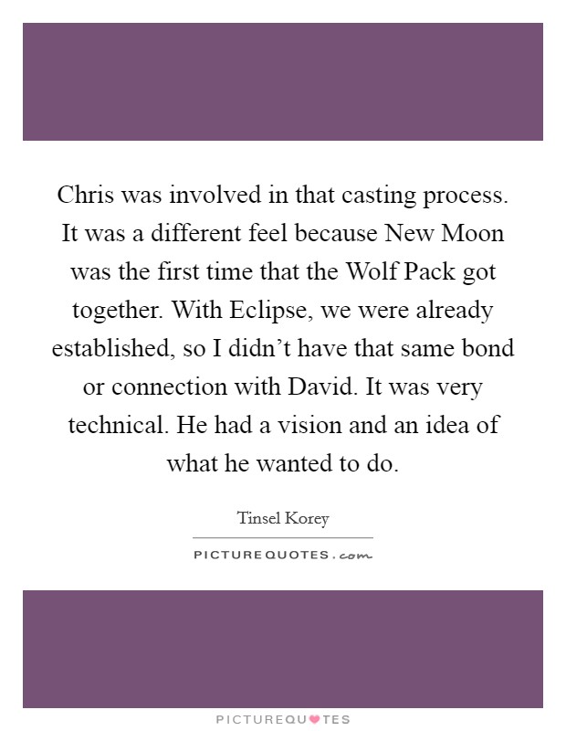 Chris was involved in that casting process. It was a different feel because New Moon was the first time that the Wolf Pack got together. With Eclipse, we were already established, so I didn't have that same bond or connection with David. It was very technical. He had a vision and an idea of what he wanted to do Picture Quote #1
