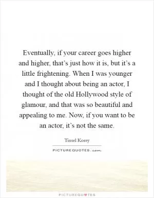 Eventually, if your career goes higher and higher, that’s just how it is, but it’s a little frightening. When I was younger and I thought about being an actor, I thought of the old Hollywood style of glamour, and that was so beautiful and appealing to me. Now, if you want to be an actor, it’s not the same Picture Quote #1