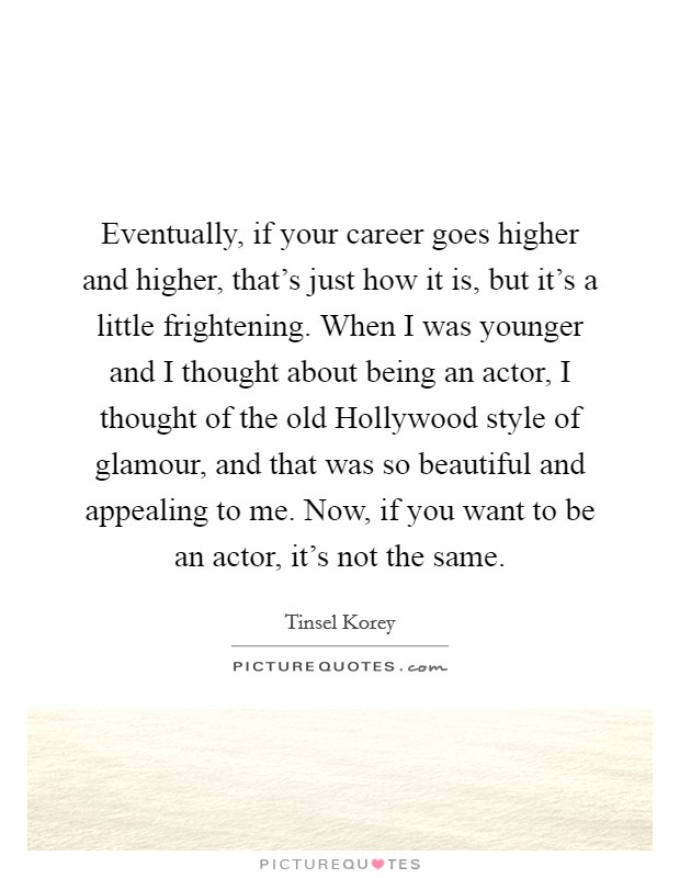 Eventually, if your career goes higher and higher, that's just how it is, but it's a little frightening. When I was younger and I thought about being an actor, I thought of the old Hollywood style of glamour, and that was so beautiful and appealing to me. Now, if you want to be an actor, it's not the same Picture Quote #1
