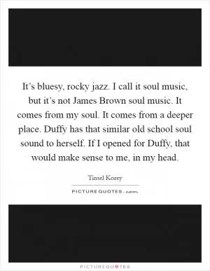 It’s bluesy, rocky jazz. I call it soul music, but it’s not James Brown soul music. It comes from my soul. It comes from a deeper place. Duffy has that similar old school soul sound to herself. If I opened for Duffy, that would make sense to me, in my head Picture Quote #1