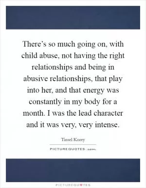 There’s so much going on, with child abuse, not having the right relationships and being in abusive relationships, that play into her, and that energy was constantly in my body for a month. I was the lead character and it was very, very intense Picture Quote #1