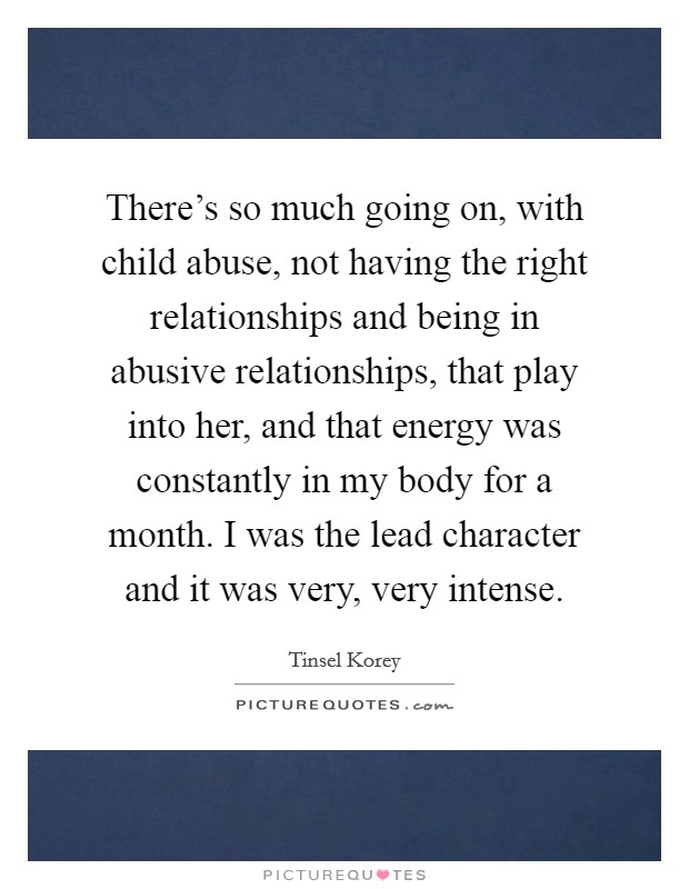 There's so much going on, with child abuse, not having the right relationships and being in abusive relationships, that play into her, and that energy was constantly in my body for a month. I was the lead character and it was very, very intense Picture Quote #1