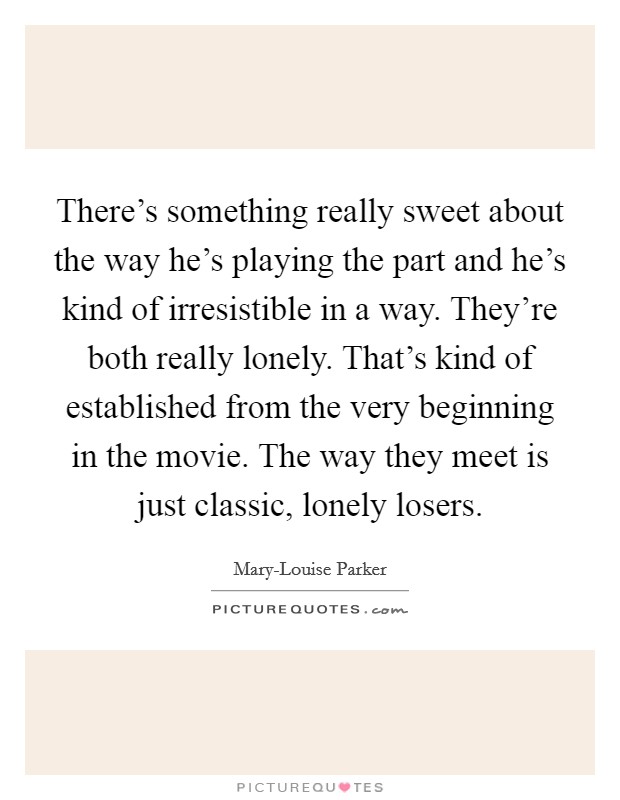There's something really sweet about the way he's playing the part and he's kind of irresistible in a way. They're both really lonely. That's kind of established from the very beginning in the movie. The way they meet is just classic, lonely losers Picture Quote #1