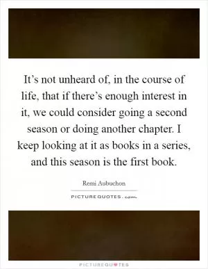 It’s not unheard of, in the course of life, that if there’s enough interest in it, we could consider going a second season or doing another chapter. I keep looking at it as books in a series, and this season is the first book Picture Quote #1
