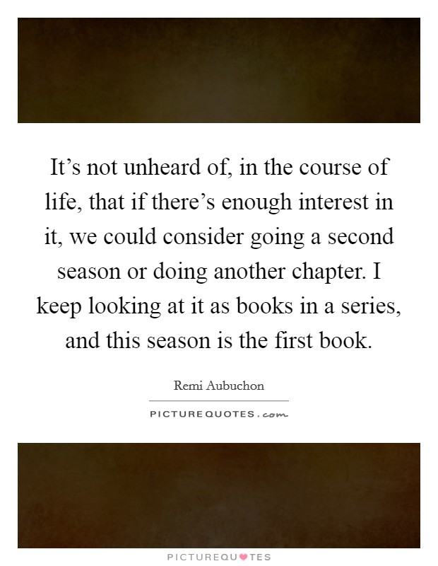 It's not unheard of, in the course of life, that if there's enough interest in it, we could consider going a second season or doing another chapter. I keep looking at it as books in a series, and this season is the first book Picture Quote #1