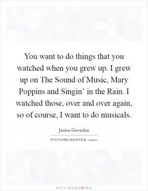 You want to do things that you watched when you grew up. I grew up on The Sound of Music, Mary Poppins and Singin’ in the Rain. I watched those, over and over again, so of course, I want to do musicals Picture Quote #1