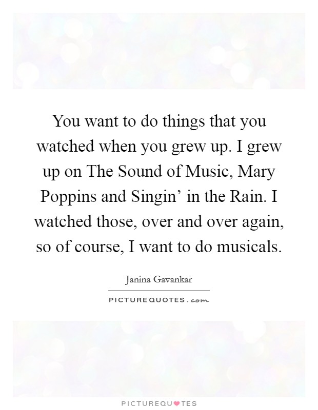 You want to do things that you watched when you grew up. I grew up on The Sound of Music, Mary Poppins and Singin' in the Rain. I watched those, over and over again, so of course, I want to do musicals Picture Quote #1