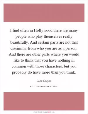 I find often in Hollywood there are many people who play themselves really beautifully. And certain parts are not that dissimilar from who you are as a person. And there are other parts where you would like to think that you have nothing in common with those characters, but you probably do have more than you think Picture Quote #1