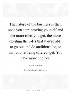 The nature of the business is that, once you start proving yourself and the more roles you get, the more exciting the roles that you’re able to go out and do auditions for, or that you’re being offered, get. You have more choices Picture Quote #1
