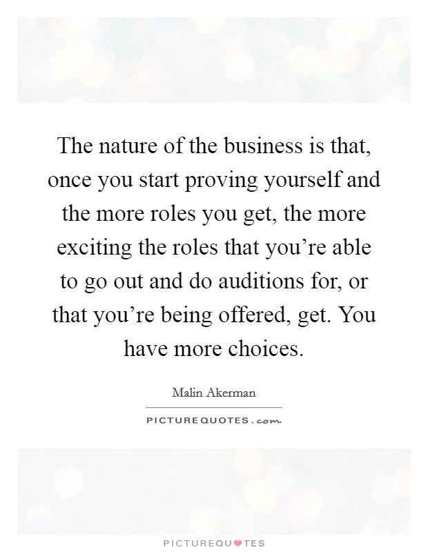 The nature of the business is that, once you start proving yourself and the more roles you get, the more exciting the roles that you're able to go out and do auditions for, or that you're being offered, get. You have more choices Picture Quote #1