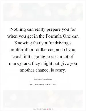 Nothing can really prepare you for when you get in the Formula One car. Knowing that you’re driving a multimillion-dollar car, and if you crash it it’s going to cost a lot of money, and they might not give you another chance, is scary Picture Quote #1