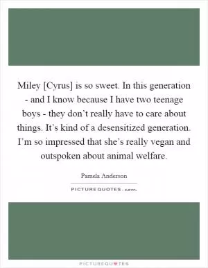 Miley [Cyrus] is so sweet. In this generation - and I know because I have two teenage boys - they don’t really have to care about things. It’s kind of a desensitized generation. I’m so impressed that she’s really vegan and outspoken about animal welfare Picture Quote #1