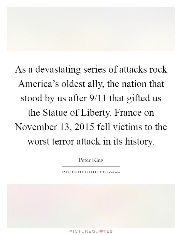 As a devastating series of attacks rock America's oldest ally, the nation that stood by us after 9/11 that gifted us the Statue of Liberty. France on November 13, 2015 fell victims to the worst terror attack in its history Picture Quote #1