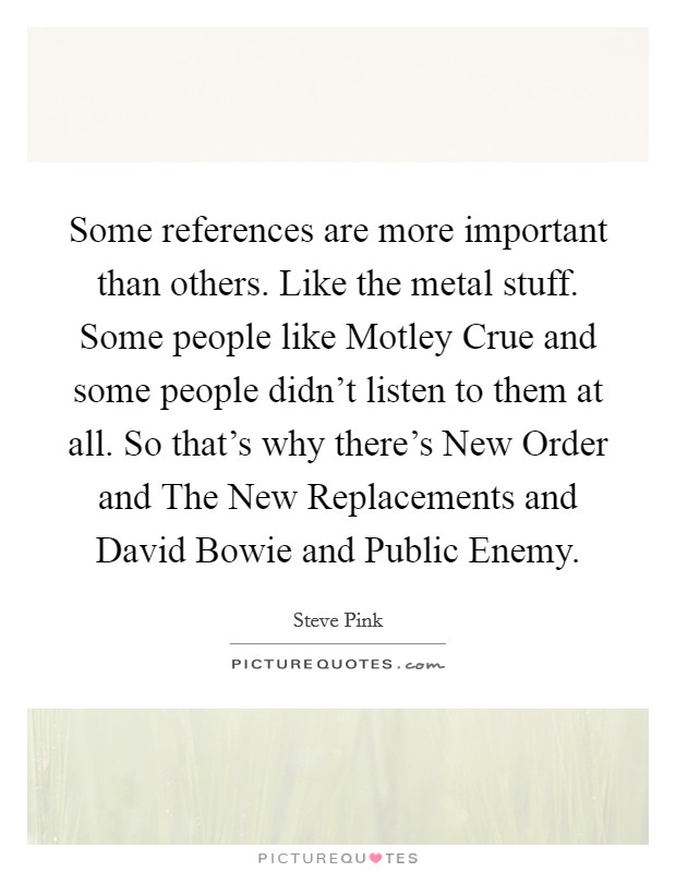 Some references are more important than others. Like the metal stuff. Some people like Motley Crue and some people didn't listen to them at all. So that's why there's New Order and The New Replacements and David Bowie and Public Enemy Picture Quote #1