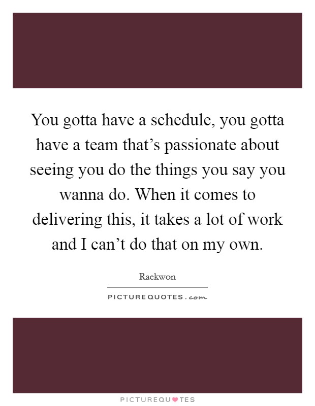 You gotta have a schedule, you gotta have a team that's passionate about seeing you do the things you say you wanna do. When it comes to delivering this, it takes a lot of work and I can't do that on my own Picture Quote #1