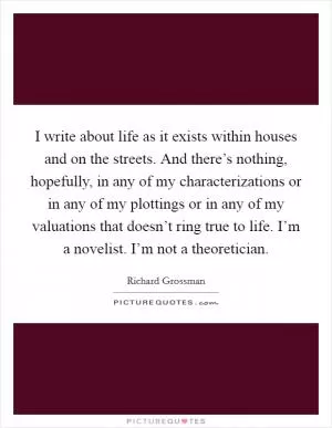 I write about life as it exists within houses and on the streets. And there’s nothing, hopefully, in any of my characterizations or in any of my plottings or in any of my valuations that doesn’t ring true to life. I’m a novelist. I’m not a theoretician Picture Quote #1