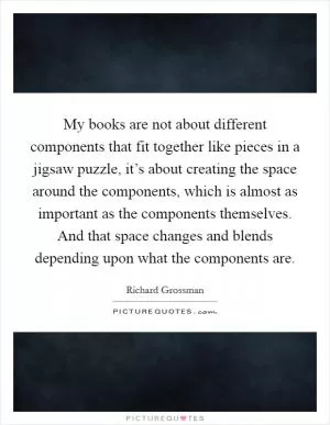 My books are not about different components that fit together like pieces in a jigsaw puzzle, it’s about creating the space around the components, which is almost as important as the components themselves. And that space changes and blends depending upon what the components are Picture Quote #1