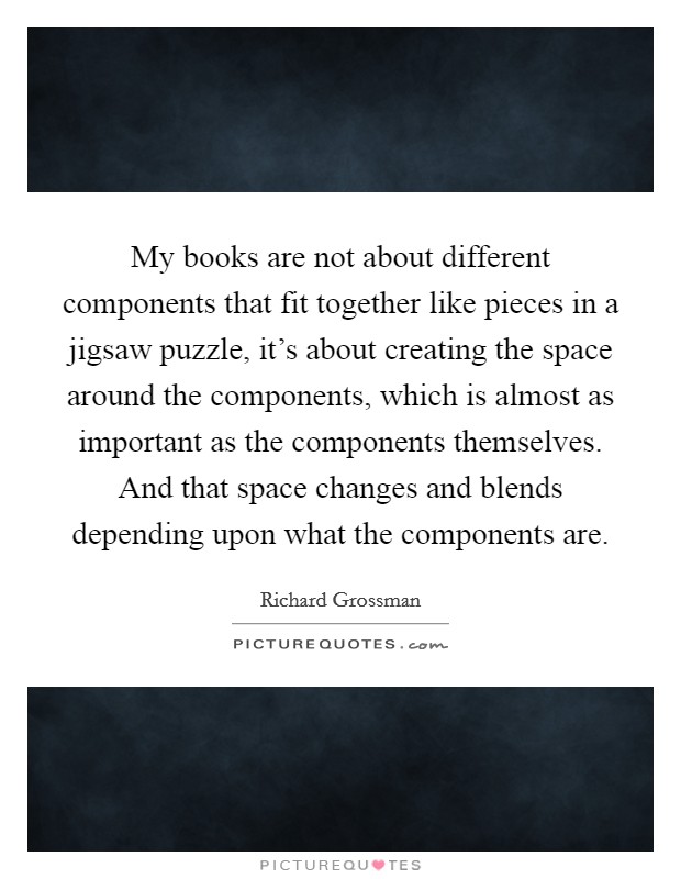 My books are not about different components that fit together like pieces in a jigsaw puzzle, it's about creating the space around the components, which is almost as important as the components themselves. And that space changes and blends depending upon what the components are Picture Quote #1
