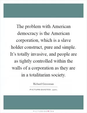 The problem with American democracy is the American corporation, which is a slave holder construct, pure and simple. It’s totally invasive, and people are as tightly controlled within the walls of a corporation as they are in a totalitarian society Picture Quote #1
