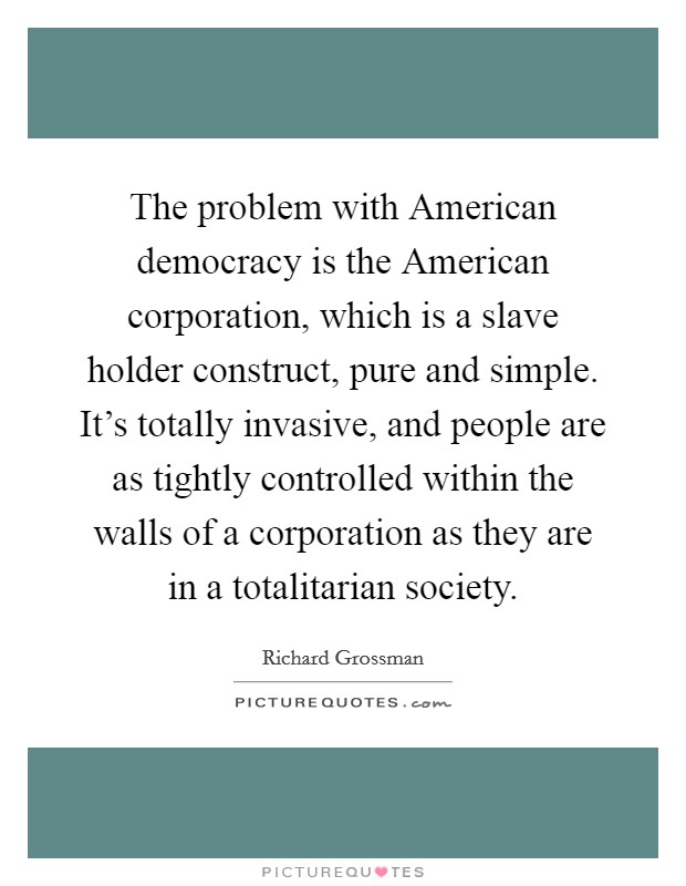 The problem with American democracy is the American corporation, which is a slave holder construct, pure and simple. It's totally invasive, and people are as tightly controlled within the walls of a corporation as they are in a totalitarian society Picture Quote #1