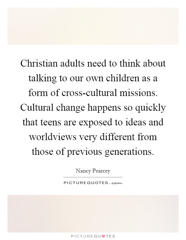 Christian adults need to think about talking to our own children as a form of cross-cultural missions. Cultural change happens so quickly that teens are exposed to ideas and worldviews very different from those of previous generations Picture Quote #1