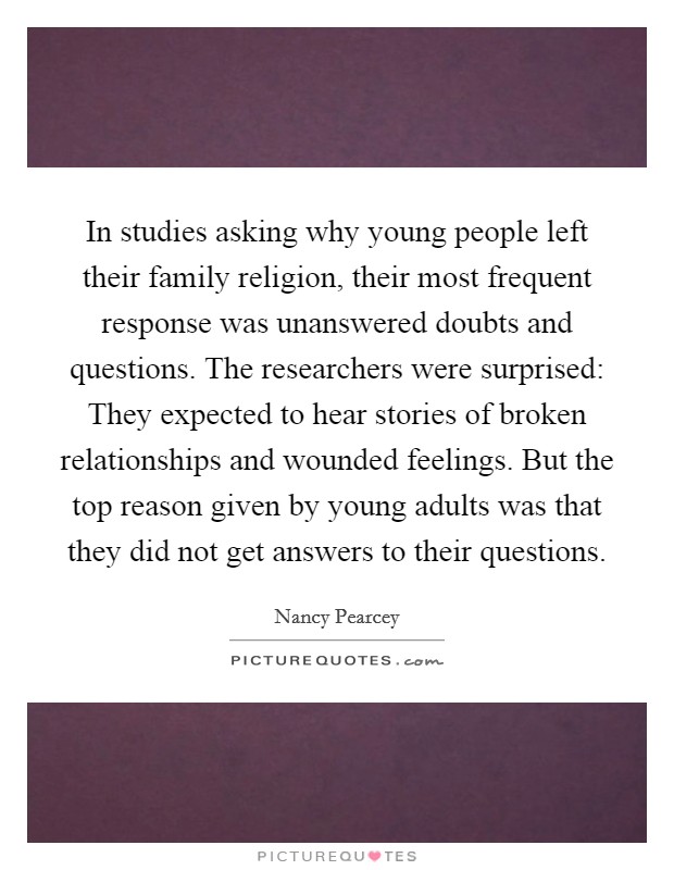 In studies asking why young people left their family religion, their most frequent response was unanswered doubts and questions. The researchers were surprised: They expected to hear stories of broken relationships and wounded feelings. But the top reason given by young adults was that they did not get answers to their questions Picture Quote #1