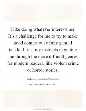 I like doing whatever interests me. It’s a challenge for me to try to make good comics out of any genre I tackle. I trust my instincts in getting me through the more difficult genres for modern readers, like violent crime or horror stories Picture Quote #1