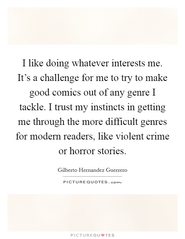 I like doing whatever interests me. It's a challenge for me to try to make good comics out of any genre I tackle. I trust my instincts in getting me through the more difficult genres for modern readers, like violent crime or horror stories Picture Quote #1