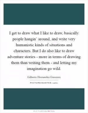 I get to draw what I like to draw, basically people hangin’ around, and write very humanistic kinds of situations and characters. But I do also like to draw adventure stories - more in terms of drawing them than writing them - and letting my imagination go wild Picture Quote #1