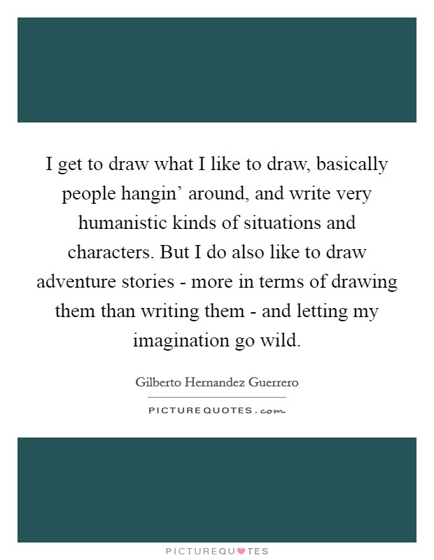 I get to draw what I like to draw, basically people hangin' around, and write very humanistic kinds of situations and characters. But I do also like to draw adventure stories - more in terms of drawing them than writing them - and letting my imagination go wild Picture Quote #1