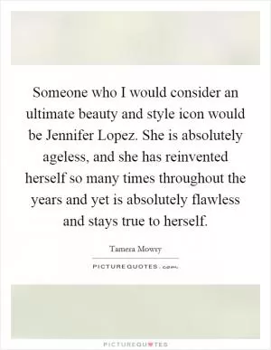 Someone who I would consider an ultimate beauty and style icon would be Jennifer Lopez. She is absolutely ageless, and she has reinvented herself so many times throughout the years and yet is absolutely flawless and stays true to herself Picture Quote #1