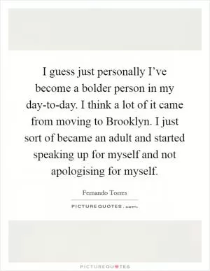 I guess just personally I’ve become a bolder person in my day-to-day. I think a lot of it came from moving to Brooklyn. I just sort of became an adult and started speaking up for myself and not apologising for myself Picture Quote #1