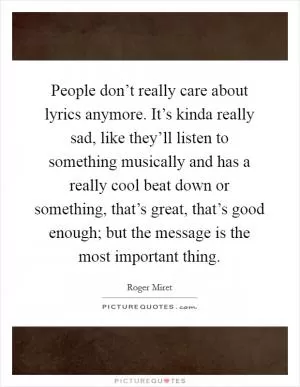 People don’t really care about lyrics anymore. It’s kinda really sad, like they’ll listen to something musically and has a really cool beat down or something, that’s great, that’s good enough; but the message is the most important thing Picture Quote #1