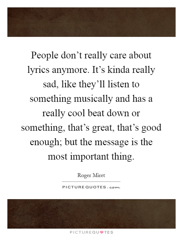 People don't really care about lyrics anymore. It's kinda really sad, like they'll listen to something musically and has a really cool beat down or something, that's great, that's good enough; but the message is the most important thing Picture Quote #1