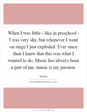 When I was little - like in preschool - I was very shy, but whenever I went on stage I just exploded. Ever since then I knew that this was what I wanted to do. Music has always been a part of me, music is my passion Picture Quote #1