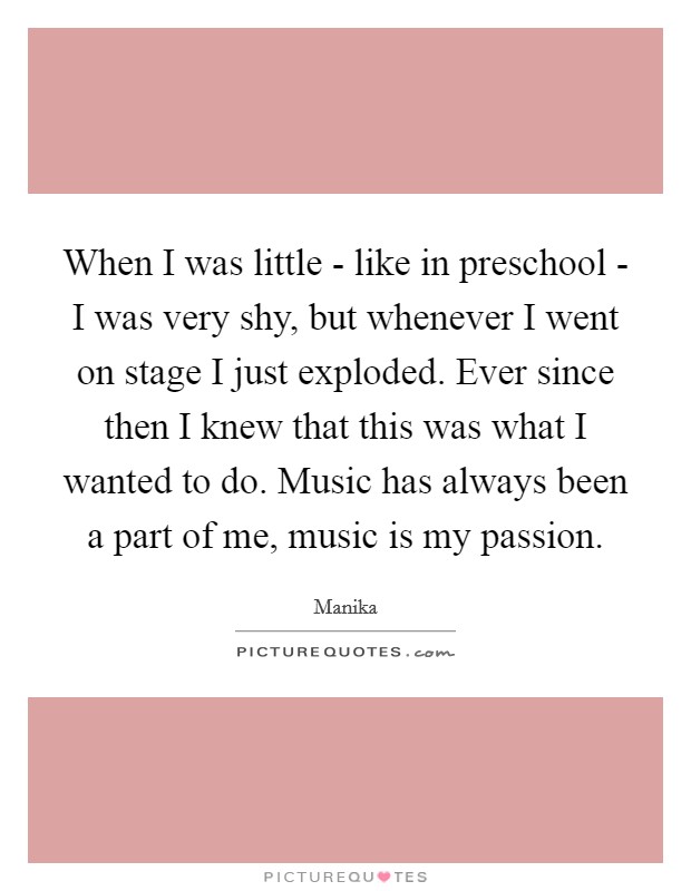When I was little - like in preschool - I was very shy, but whenever I went on stage I just exploded. Ever since then I knew that this was what I wanted to do. Music has always been a part of me, music is my passion Picture Quote #1