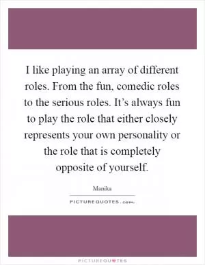 I like playing an array of different roles. From the fun, comedic roles to the serious roles. It’s always fun to play the role that either closely represents your own personality or the role that is completely opposite of yourself Picture Quote #1