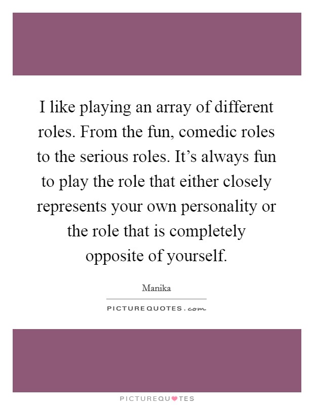 I like playing an array of different roles. From the fun, comedic roles to the serious roles. It's always fun to play the role that either closely represents your own personality or the role that is completely opposite of yourself Picture Quote #1