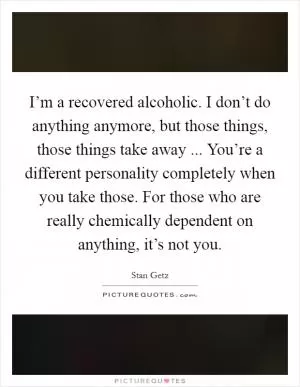I’m a recovered alcoholic. I don’t do anything anymore, but those things, those things take away ... You’re a different personality completely when you take those. For those who are really chemically dependent on anything, it’s not you Picture Quote #1