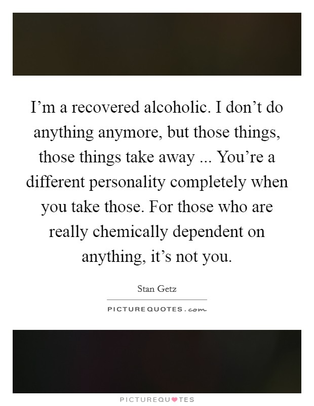 I'm a recovered alcoholic. I don't do anything anymore, but those things, those things take away ... You're a different personality completely when you take those. For those who are really chemically dependent on anything, it's not you Picture Quote #1