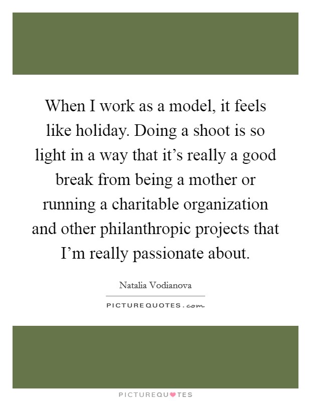 When I work as a model, it feels like holiday. Doing a shoot is so light in a way that it's really a good break from being a mother or running a charitable organization and other philanthropic projects that I'm really passionate about Picture Quote #1