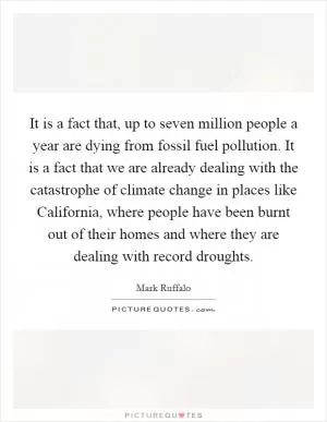 It is a fact that, up to seven million people a year are dying from fossil fuel pollution. It is a fact that we are already dealing with the catastrophe of climate change in places like California, where people have been burnt out of their homes and where they are dealing with record droughts Picture Quote #1