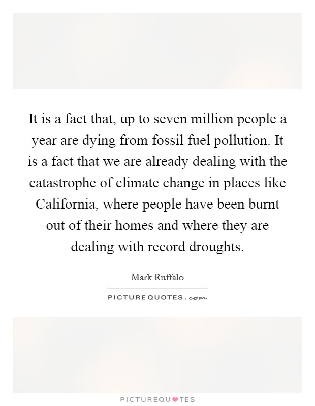 It is a fact that, up to seven million people a year are dying from fossil fuel pollution. It is a fact that we are already dealing with the catastrophe of climate change in places like California, where people have been burnt out of their homes and where they are dealing with record droughts Picture Quote #1