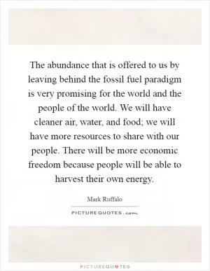 The abundance that is offered to us by leaving behind the fossil fuel paradigm is very promising for the world and the people of the world. We will have cleaner air, water, and food; we will have more resources to share with our people. There will be more economic freedom because people will be able to harvest their own energy Picture Quote #1