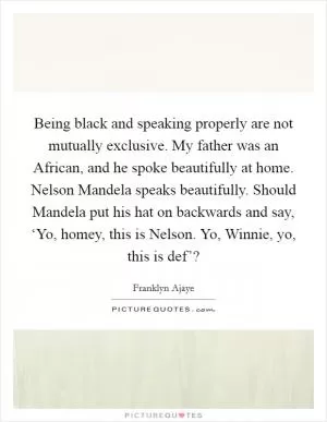 Being black and speaking properly are not mutually exclusive. My father was an African, and he spoke beautifully at home. Nelson Mandela speaks beautifully. Should Mandela put his hat on backwards and say, ‘Yo, homey, this is Nelson. Yo, Winnie, yo, this is def’? Picture Quote #1