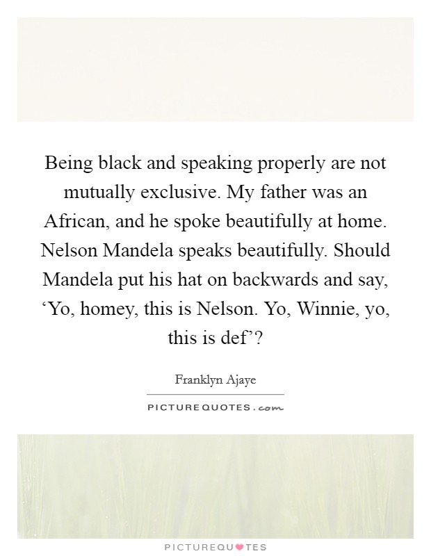 Being black and speaking properly are not mutually exclusive. My father was an African, and he spoke beautifully at home. Nelson Mandela speaks beautifully. Should Mandela put his hat on backwards and say, ‘Yo, homey, this is Nelson. Yo, Winnie, yo, this is def'? Picture Quote #1