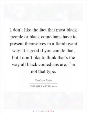 I don’t like the fact that most black people or black comedians have to present themselves in a flamboyant way. It’s good if you can do that, but I don’t like to think that’s the way all black comedians are. I’m not that type Picture Quote #1