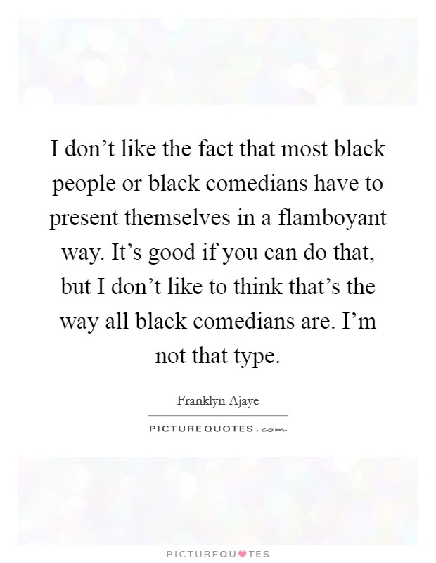 I don't like the fact that most black people or black comedians have to present themselves in a flamboyant way. It's good if you can do that, but I don't like to think that's the way all black comedians are. I'm not that type Picture Quote #1