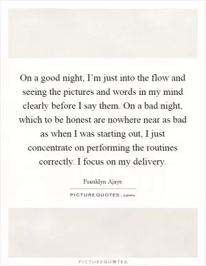 On a good night, I’m just into the flow and seeing the pictures and words in my mind clearly before I say them. On a bad night, which to be honest are nowhere near as bad as when I was starting out, I just concentrate on performing the routines correctly. I focus on my delivery Picture Quote #1