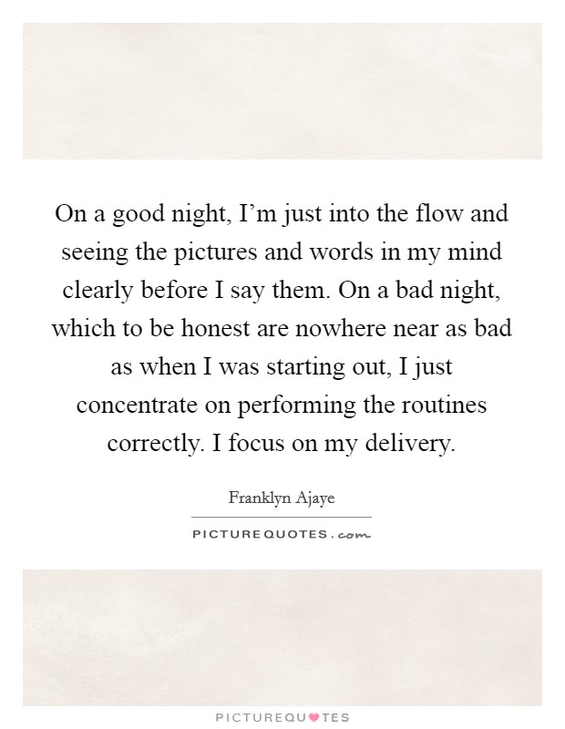 On a good night, I'm just into the flow and seeing the pictures and words in my mind clearly before I say them. On a bad night, which to be honest are nowhere near as bad as when I was starting out, I just concentrate on performing the routines correctly. I focus on my delivery Picture Quote #1